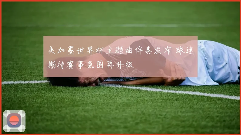 美加墨世界杯主题曲伴奏发布 球迷期待赛事氛围再升级