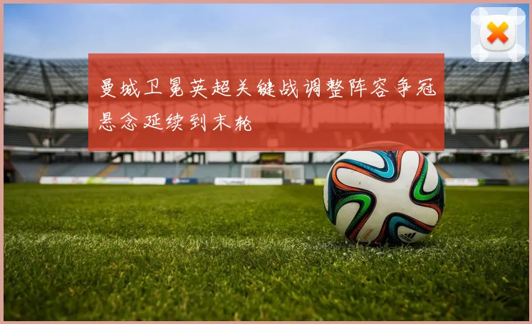 曼城卫冕英超关键战调整阵容争冠悬念延续到末轮