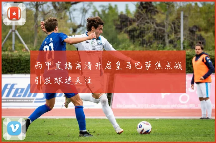 西甲直播高清开启皇马巴萨焦点战引发球迷关注