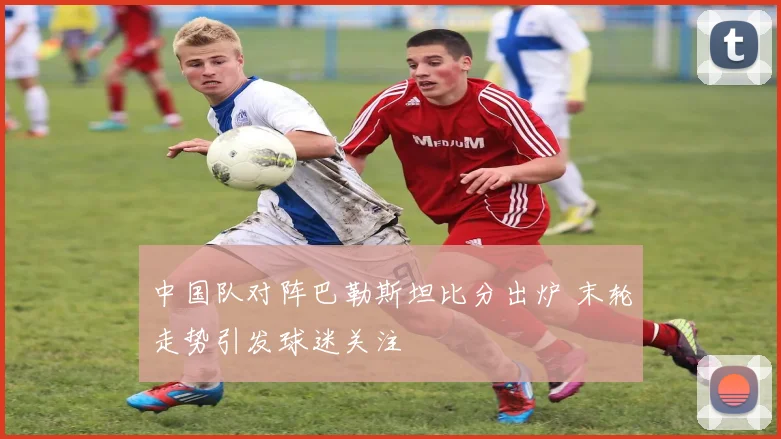 中国队对阵巴勒斯坦比分出炉 末轮走势引发球迷关注