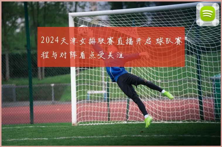 2024天津女排联赛直播开启 球队赛程与对阵看点受关注