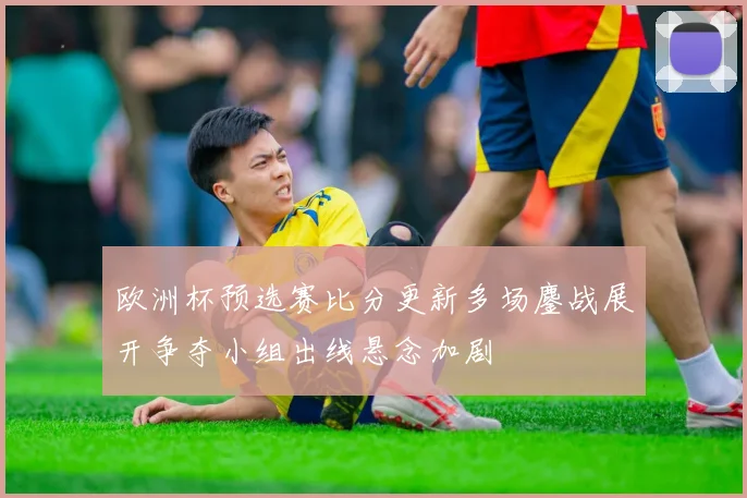 欧洲杯预选赛比分更新多场鏖战展开争夺小组出线悬念加剧