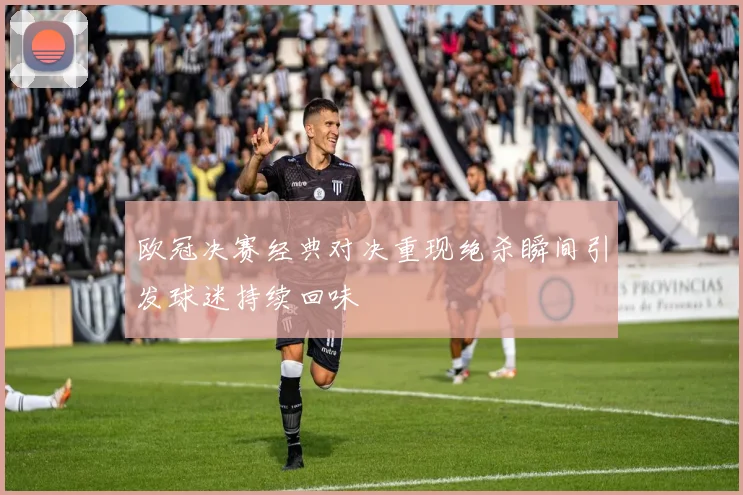 欧冠决赛经典对决重现绝杀瞬间引发球迷持续回味