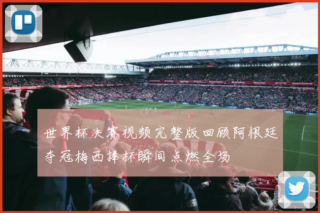 世界杯决赛视频完整版回顾阿根廷夺冠梅西捧杯瞬间点燃全场