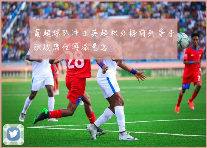 葡超球队冲击英超积分榜前列争夺欧战席位再添悬念