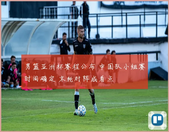 男篮亚洲杯赛程公布 中国队小组赛时间确定 末轮对阵成看点