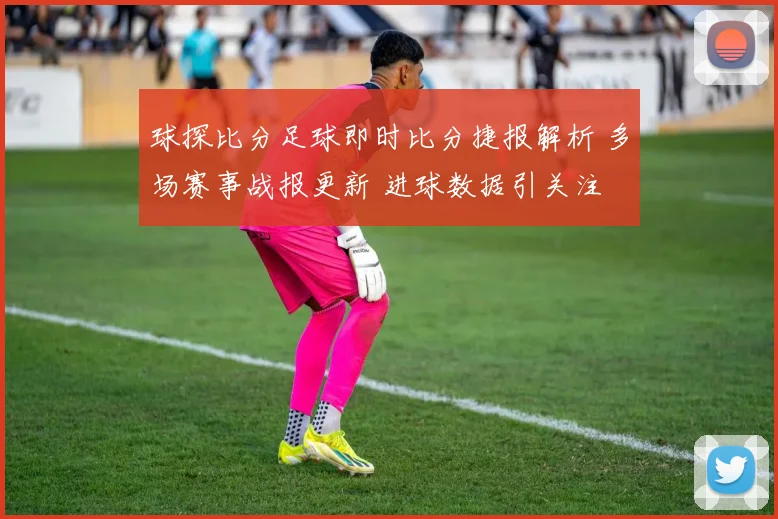 球探比分足球即时比分捷报解析 多场赛事战报更新 进球数据引关注