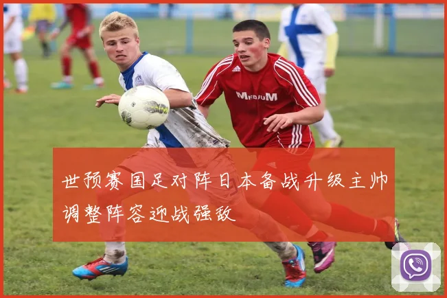 世预赛国足对阵日本备战升级主帅调整阵容迎战强敌