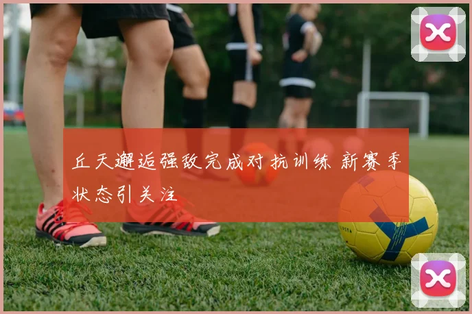 丘天邂逅强敌完成对抗训练 新赛季状态引关注