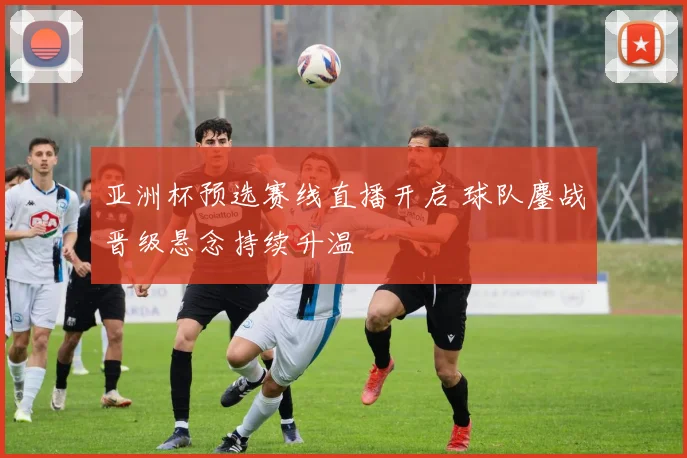 亚洲杯预选赛线直播开启 球队鏖战晋级悬念持续升温