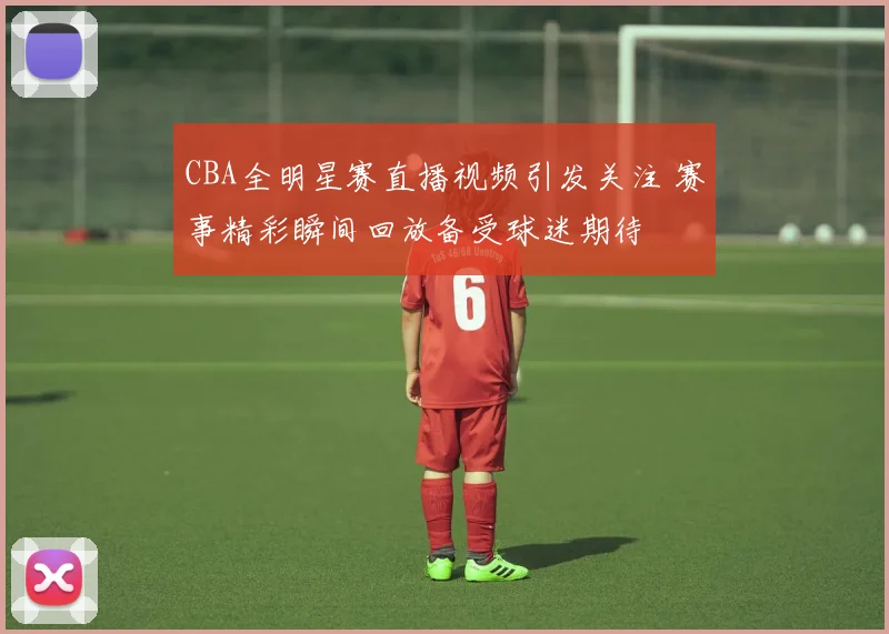CBA全明星赛直播视频引发关注 赛事精彩瞬间回放备受球迷期待