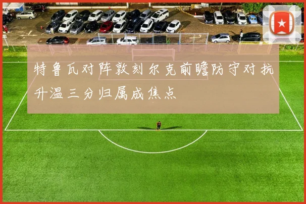 特鲁瓦对阵敦刻尔克前瞻防守对抗升温三分归属成焦点