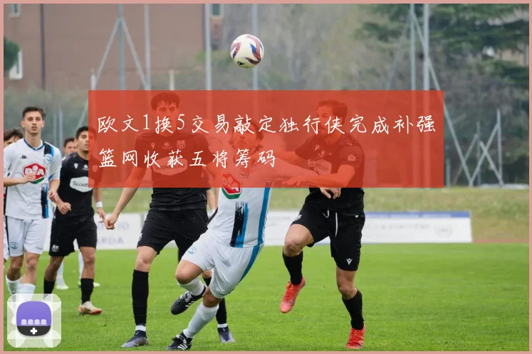 欧文1换5交易敲定独行侠完成补强篮网收获五将筹码