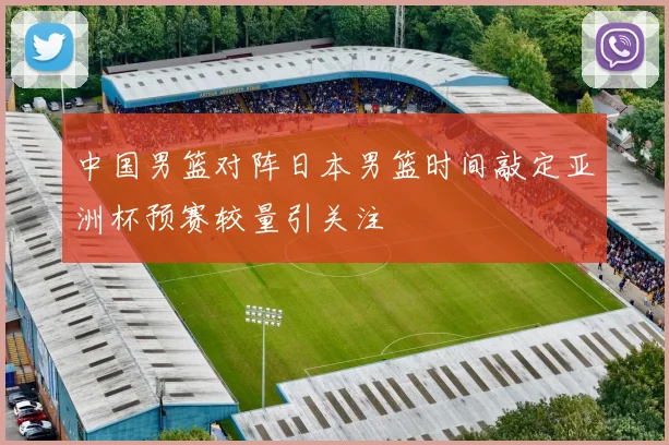 中国男篮对阵日本男篮时间敲定亚洲杯预赛较量引关注