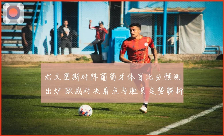 尤文图斯对阵葡萄牙体育比分预测出炉 欧战对决看点与胜负走势解析