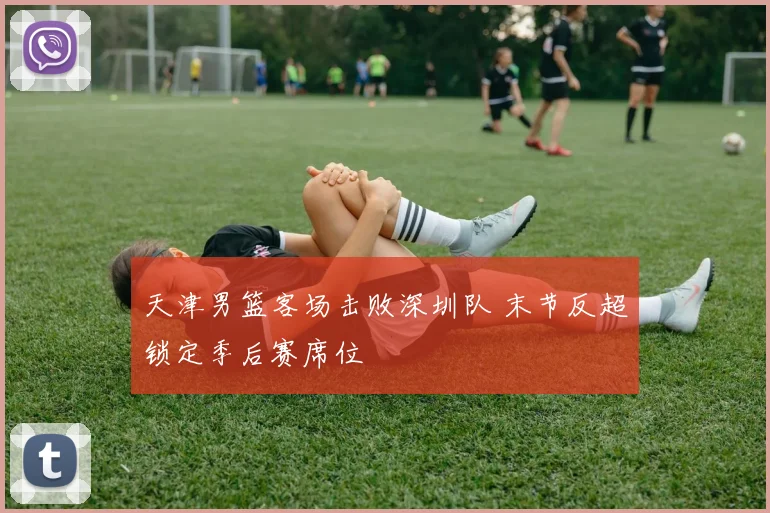 天津男篮客场击败深圳队 末节反超锁定季后赛席位