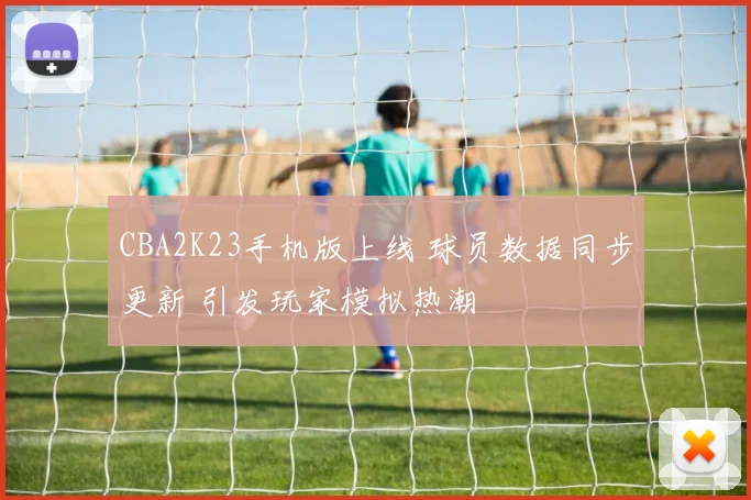 CBA2K23手机版上线 球员数据同步更新 引发玩家模拟热潮