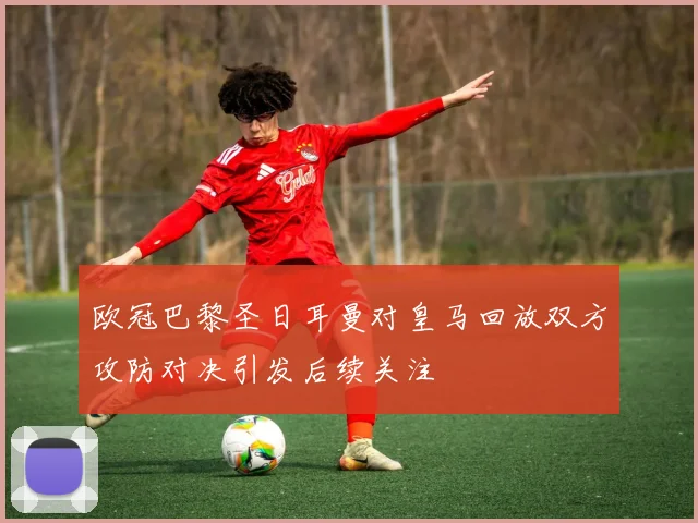 欧冠巴黎圣日耳曼对皇马回放双方攻防对决引发后续关注