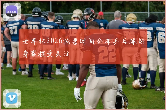 世界杯2026抢票时间公布乒乓球热身赛程受关注