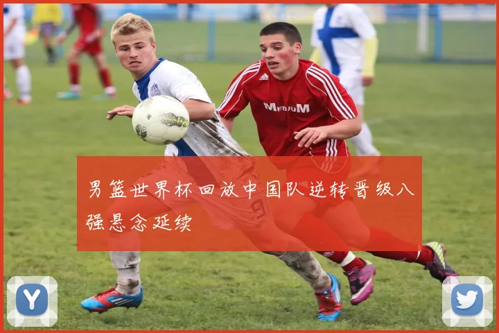 男篮世界杯回放中国队逆转晋级八强悬念延续