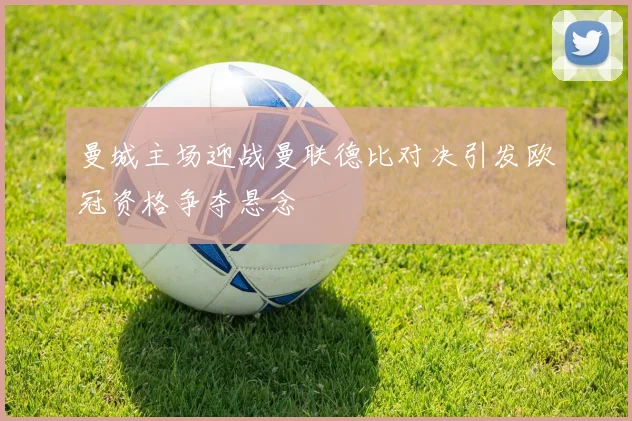 曼城主场迎战曼联德比对决引发欧冠资格争夺悬念