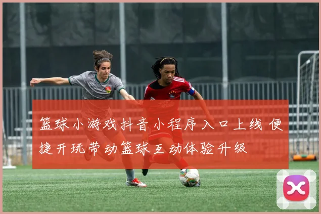 篮球小游戏抖音小程序入口上线 便捷开玩带动篮球互动体验升级