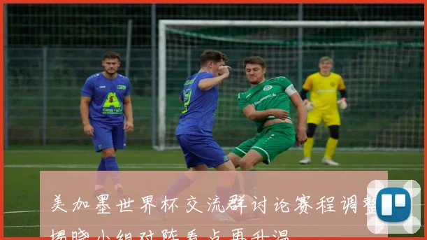 美加墨世界杯交流群讨论赛程调整揭晓小组对阵看点再升温