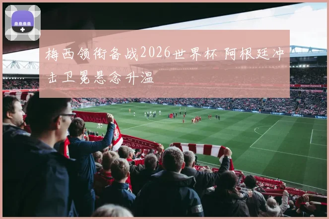 梅西领衔备战2026世界杯 阿根廷冲击卫冕悬念升温