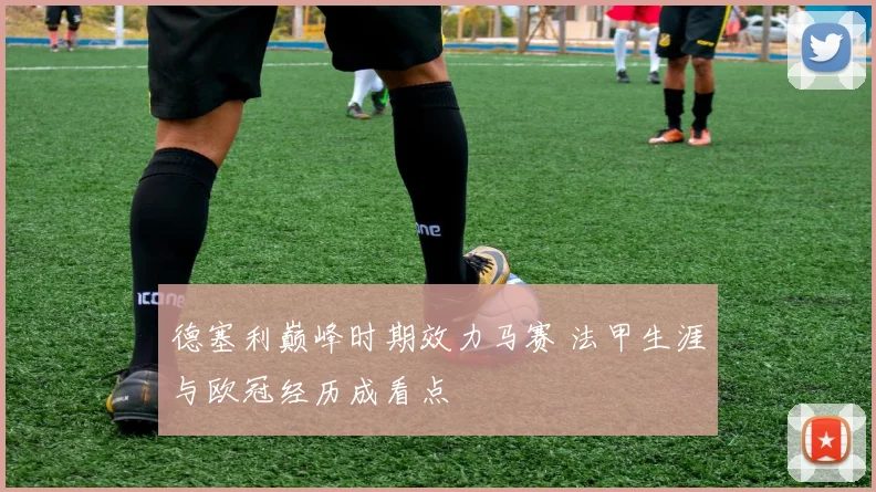 德塞利巅峰时期效力马赛 法甲生涯与欧冠经历成看点