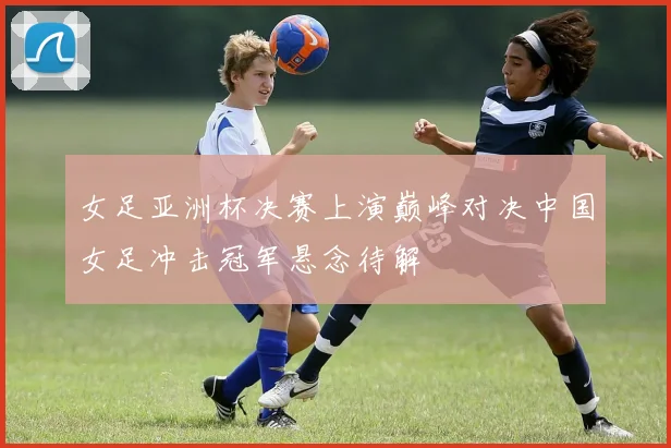 女足亚洲杯决赛上演巅峰对决中国女足冲击冠军悬念待解