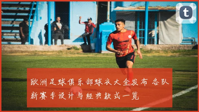 欧洲足球俱乐部球衣大全发布 各队新赛季设计与经典款式一览