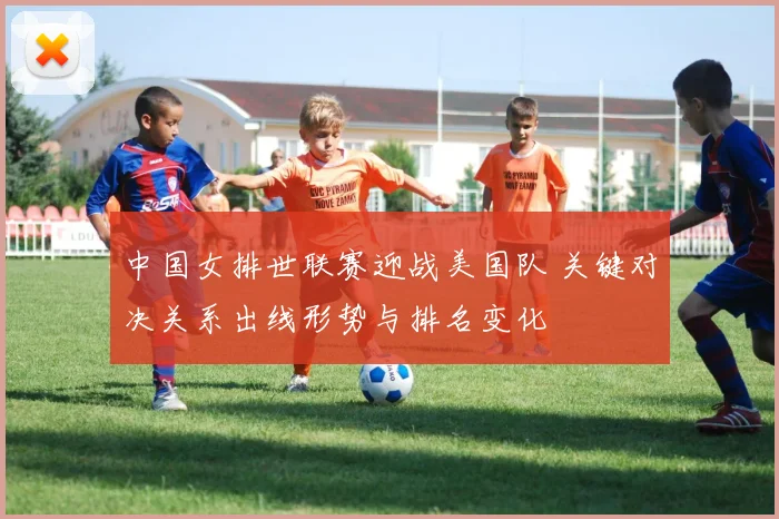 中国女排世联赛迎战美国队 关键对决关系出线形势与排名变化