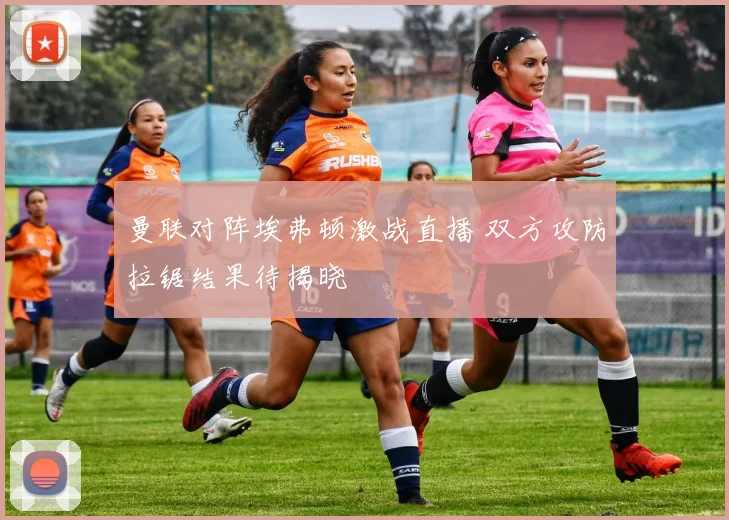 曼联对阵埃弗顿激战直播 双方攻防拉锯结果待揭晓