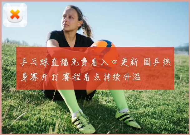 乒乓球直播免费看入口更新 国乒热身赛开打 赛程看点持续升温