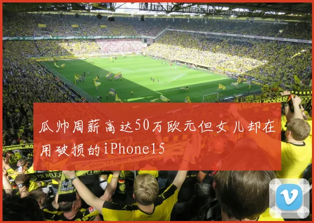 瓜帅周薪高达50万欧元但女儿却在用破损的iPhone15