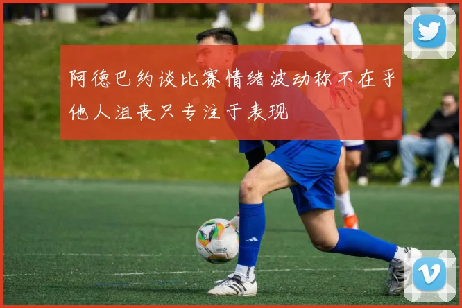阿德巴约谈比赛情绪波动称不在乎他人沮丧只专注于表现