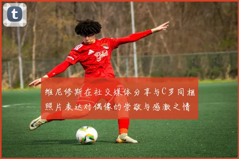 维尼修斯在社交媒体分享与C罗同框照片表达对偶像的崇敬与感激之情