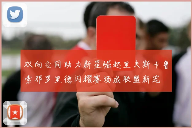 双向合同助力新星崛起里夫斯卡鲁索邓罗里德闪耀赛场成联盟新宠