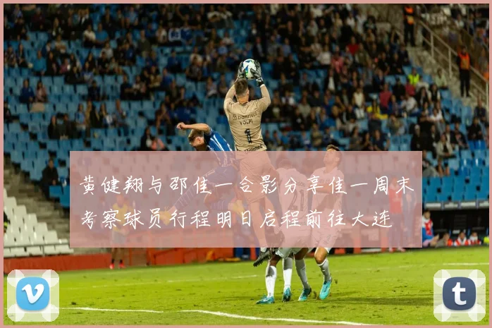 黄健翔与邵佳一合影分享佳一周末考察球员行程明日启程前往大连