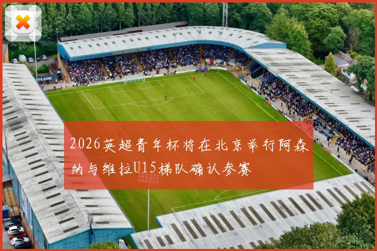 2026英超青年杯将在北京举行阿森纳与维拉U15梯队确认参赛