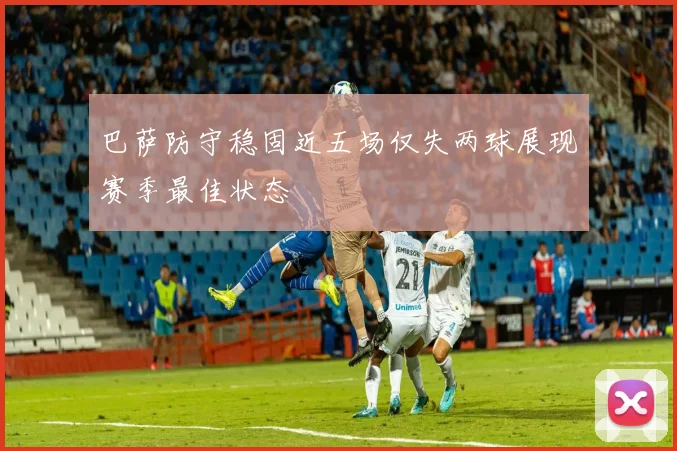 巴萨防守稳固近五场仅失两球展现赛季最佳状态
