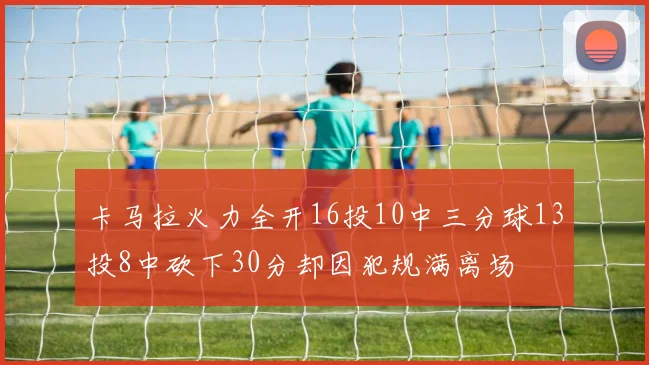 卡马拉火力全开16投10中三分球13投8中砍下30分却因犯规满离场