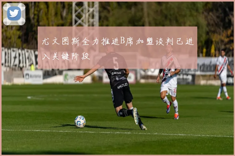 尤文图斯全力推进B席加盟谈判已进入关键阶段