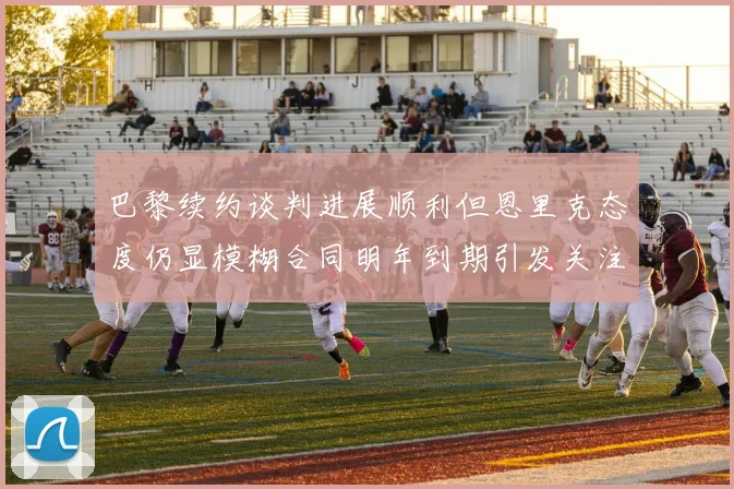 巴黎续约谈判进展顺利但恩里克态度仍显模糊合同明年到期引发关注