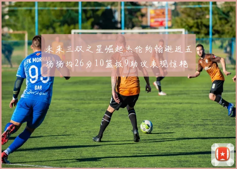 未来三双之星崛起杰伦约翰逊近五场场均26分10篮板9助攻表现惊艳