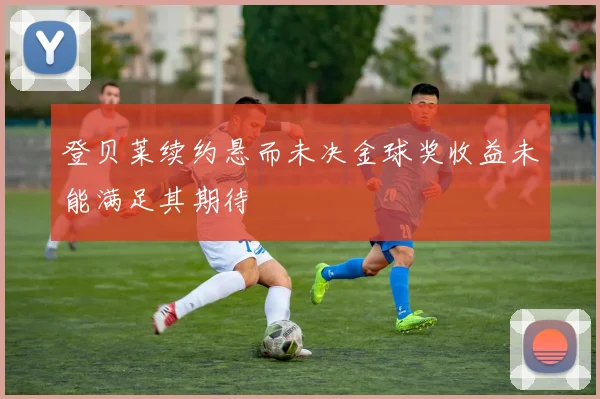 登贝莱续约悬而未决金球奖收益未能满足其期待