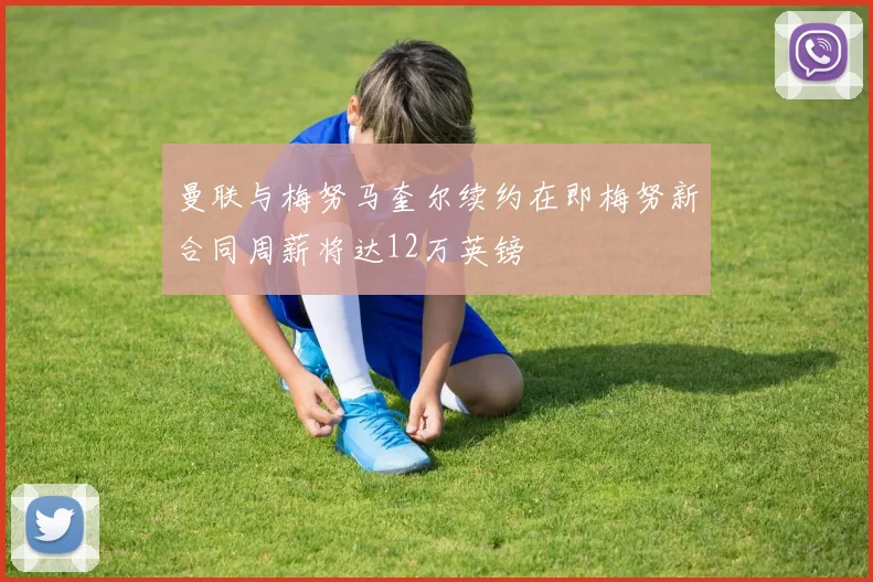 曼联与梅努马奎尔续约在即梅努新合同周薪将达12万英镑