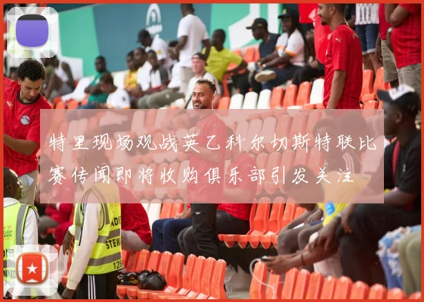 特里现场观战英乙科尔切斯特联比赛传闻即将收购俱乐部引发关注