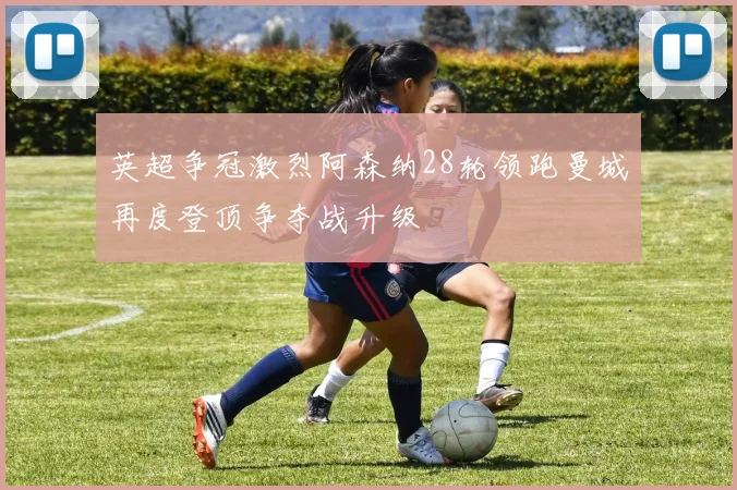 英超争冠激烈阿森纳28轮领跑曼城再度登顶争夺战升级