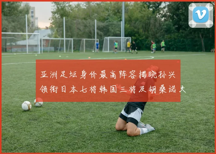 亚洲足坛身价最高阵容揭晓孙兴慜领衔日本七将韩国三将及胡桑诺夫入选
